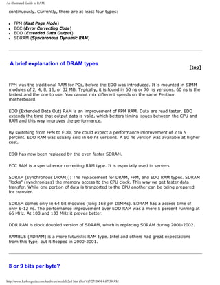 An illustrated Guide to RAM.
continuously. Currently, there are at least four types:
q FPM (Fast Page Mode)
q ECC (Error Correcting Code)
q EDO (Extended Data Output)
q SDRAM (Synchronous Dynamic RAM)
A brief explanation of DRAM types
[top]
FPM was the traditional RAM for PCs, before the EDO was introduced. It is mounted in SIMM
modules of 2, 4, 8, 16, or 32 MB. Typically, it is found in 60 ns or 70 ns versions. 60 ns is the
fastest and the one to use. You cannot mix different speeds on the same Pentium
motherboard.
EDO (Extended Data Out) RAM is an improvement of FPM RAM. Data are read faster. EDO
extends the time that output data is valid, which betters timing issues between the CPU and
RAM and this way improves the performance.
By switching from FPM to EDO, one could expect a performance improvement of 2 to 5
percent. EDO RAM was usually sold in 60 ns versions. A 50 ns version was available at higher
cost.
EDO has now been replaced by the even faster SDRAM.
ECC RAM is a special error correcting RAM type. It is especially used in servers.
SDRAM (synchronous DRAM)): The replacement for DRAM, FPM, and EDO RAM types. SDRAM
"locks" (synchronizes) the memory access to the CPU clock. This way we get faster data
transfer. While one portion of data is tranported to the CPU another can be being prepared
for transfer.
SDRAM comes only in 64 bit modules (long 168 pin DIMMs). SDRAM has a access time of
only 6-12 ns. The performance improvement over EDO RAM was a mere 5 percent running at
66 MHz. At 100 and 133 MHz it proves better.
DDR RAM is clock doubled version of SDRAM, which is replacing SDRAM during 2001-2002.
RAMBUS (RDRAM) is a more futuristic RAM type. Intel and others had great expectations
from this type, but it flopped in 2000-2001.
8 or 9 bits per byte?
http://www.karbosguide.com/hardware/module2e1.htm (3 of 6)7/27/2004 4:07:39 AM
 