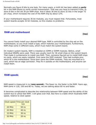 An illustrated Guide to RAM.
Normally you figure 8 bits to one byte. For many years, a ninth bit has been added as parity
bit in the RAM blocks to verify correct transmission. That way you have to transmit 9 bits, to
store 8 bits in the old 30 pin RAM chips. And it takes 36 bits to store 32 bits in the larger 72
pin chips, which increases the cost of the RAM chip by about 12%.
If your motherboard requires 36 bit modules, you must respect that. Fortunately, most
system boards accepts 32 bit modules, so this creates no problems.
RAM and motherboard
[top]
You cannot freely install your desired RAM type. RAM is controlled by the chip set on the
motherboard, so you must install a type, which matches your motherboard. Furthermore,
RAM chips come in different sizes, which must match the system board.
On modern system boards, RAM is installed on SIMM or DIMM modules. Before, small
individual DRAMs were used. There was usually room for 36 small chips on the system board.
That made it cumbersome to install new RAM. Then, someone figured out to install RAM chips
on cards, which are easily installed. First came the SIPP modules. They had multiple pins,
which fit in the motherboard. Since then came the SIMM modules. They are mounted on a
card, which has an edge connector. They fit in sockets on the motherboard, and anyone can
install them.
RAM speeds
[top]
RAM speed is measured in ns (nano seconds). The fewer ns, the faster is the RAM. Years ago,
RAM came in 120, 100 and 80 ns. Today, we are talking about 60 ns and faster.
It becomes complicated to describe the relationship between RAM speed and the ability of the
system bus to utilize fast RAM. I will gloss over that. But here is a table which illustrates RAM
speed, relative to clock speed:
Clock speed Time per clock
tick
20 MHz 50 ns
25 MHz 40 ns
33 MHz 30 ns
50 MHz 20 ns
http://www.karbosguide.com/hardware/module2e1.htm (4 of 6)7/27/2004 4:07:39 AM
 