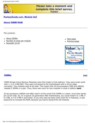 An illustrated Guide to RAM.
KarbosGuide.com. Module 2e2
About SIMM RAM
The contents:
q About SIMMs
q Number of chips per module
q Buswidth 32 bit
q Next page
q Previous page
SIMMs [top]
SIMM (Single Inline Memory Modules) were first made in 8 bit editions. They were small cards
with 1, 2 or 4 MB RAM. They were connected to the motherboard with a 30 pin edge
connector. The modules were 8 bit wide. This meant that 16 bit processors (286 and 386SX)
needed 2 SIMMs in a pair. Thus, there was room for two modules in what is called a bank.
32 bit processors (386DX and 486) need 4 of the small 8 bit SIMMs in a bank, since their banks
are 32 bit wide. So, on a typical 1st generation 486 motherboard, you could install 4 X 1 MB, 4
X 2 MB, or 4 X 4 MB in each bank. If you only had one bank (with room for 4 modules), it was
expensive to increase the RAM, because you had to discard the old modules.
http://www.karbosguide.com/hardware/module2e2.htm (1 of 4)7/27/2004 4:07:41 AM
 