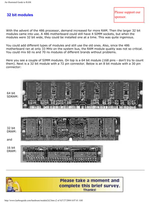 An illustrated Guide to RAM.
32 bit modules
Please support our
sponsor.
With the advent of the 486 processor, demand increased for more RAM. Then the larger 32 bit
modules came into use. A 486 motherboard could still have 4 SIMM sockets, but when the
modules were 32 bit wide, they could be installed one at a time. This was quite ingenious.
You could add different types of modules and still use the old ones. Also, since the 486
motherboard ran at only 33 MHz on the system bus, the RAM module quality was not so critical.
You could mix 60 ns and 70 ns modules of different brands without problems.
Here you see a couple of SIMM modules. On top is a 64 bit module (168 pins - don't try to count
them). Next is a 32 bit module with a 72 pin connector. Below is an 8 bit module with a 30 pin
connector:
64 bit
SDRAM:
32 bit
DRAM:
and
16 bit
DRAM:
http://www.karbosguide.com/hardware/module2e2.htm (2 of 4)7/27/2004 4:07:41 AM
 