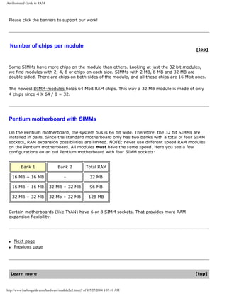 An illustrated Guide to RAM.
Please click the banners to support our work!
Number of chips per module
[top]
Some SIMMs have more chips on the module than others. Looking at just the 32 bit modules,
we find modules with 2, 4, 8 or chips on each side. SIMMs with 2 MB, 8 MB and 32 MB are
double sided. There are chips on both sides of the module, and all these chips are 16 Mbit ones.
The newest DIMM-modules holds 64 Mbit RAM chips. This way a 32 MB module is made of only
4 chips since 4 X 64 / 8 = 32.
Pentium motherboard with SIMMs
On the Pentium motherboard, the system bus is 64 bit wide. Therefore, the 32 bit SIMMs are
installed in pairs. Since the standard motherboard only has two banks with a total of four SIMM
sockets, RAM expansion possibilities are limited. NOTE: never use different speed RAM modules
on the Pentium motherboard. All modules must have the same speed. Here you see a few
configurations on an old Pentium motherboard with four SIMM sockets:
Bank 1 Bank 2 Total RAM
16 MB + 16 MB - 32 MB
16 MB + 16 MB 32 MB + 32 MB 96 MB
32 MB + 32 MB 32 Mb + 32 MB 128 MB
Certain motherboards (like TYAN) have 6 or 8 SIMM sockets. That provides more RAM
expansion flexibility.
q Next page
q Previous page
Learn more [top]
http://www.karbosguide.com/hardware/module2e2.htm (3 of 4)7/27/2004 4:07:41 AM
 