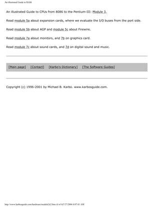 An illustrated Guide to RAM.
An illustrated Guide to CPUs from 8086 to the Pentium-III: Module 3.
Read module 5a about expansion cards, where we evaluate the I/O buses from the port side.
Read module 5b about AGP and module 5c about Firewire.
Read module 7a about monitors, and 7b on graphics card.
Read module 7c about sound cards, and 7d on digital sound and music.
[Main page] [Contact] [Karbo's Dictionary] [The Software Guides]
Copyright (c) 1996-2001 by Michael B. Karbo. www.karbosguide.com.
http://www.karbosguide.com/hardware/module2e2.htm (4 of 4)7/27/2004 4:07:41 AM
 