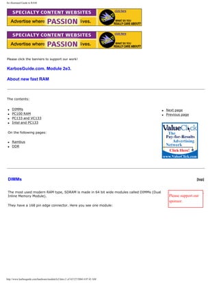 An illustrated Guide to RAM.
Please click the banners to support our work!
KarbosGuide.com. Module 2e3.
About new fast RAM
The contents:
q DIMMs
q PC100 RAM
q PC133 and VC133
q Intel and PC133
On the following pages:
q Rambus
q DDR
q Next page
q Previous page
DIMMs [top]
The most used modern RAM type, SDRAM is made in 64 bit wide modules called DIMMs (Dual
Inline Memory Module).
They have a 168 pin edge connector. Here you see one module:
Please support our
sponsor.
http://www.karbosguide.com/hardware/module2e3.htm (1 of 4)7/27/2004 4:07:43 AM
 