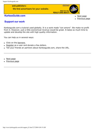 Support Karbosguide.com
KarbosGuide.com
Support our work
q Next page
q Previous page
Karbosguide.com a tutorial used globally. It is a work made "con amore". We make no profit
from it. However, just a little economical revenue would be great. It takes so much time to
update and develop the site with high quality information.
You can help us in several ways:
q Click on the banners
q Register as a user and donate a few dollars.
q Tell your friends an partners about Karbosguide.com, share the URL.
q Next page
q Previous page
http://www.karbosguide.com/info/support_01.htm7/27/2004 4:04:19 AM
 