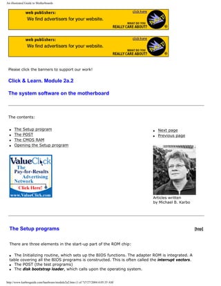 An illustrated Guide to Motherboards
Please click the banners to support our work!
Click & Learn. Module 2a.2
The system software on the motherboard
The contents:
q The Setup program
q The POST
q The CMOS RAM
q Opening the Setup program
q Next page
q Previous page
Articles written
by Michael B. Karbo
The Setup programs [top]
There are three elements in the start-up part of the ROM chip:
q The Initializing routine, which sets up the BIOS functions. The adapter ROM is integrated. A
table covering all the BIOS programs is constructed. This is often called the interrupt vectors.
q The POST (the test programs)
q The disk bootstrap loader, which calls upon the operating system.
http://www.karbosguide.com/hardware/module2a2.htm (1 of 7)7/27/2004 4:05:35 AM
 