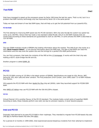 An illustrated Guide to RAM.
Fast RAM
[top]
Intel have managed to speed up the processors power by factor 200 times the last ten years. That is a lot, but it is a
problem that RAM memory technology only has improved by factor 20 in the same period.
Today we hope and dream of new fast RAM types, that will help us to get the full potential from our powerful PCs.
PC100 RAM
The first attempt to improving RAM speed was the PC100 standard. With chip sets like BX the system bus speed has
come up to 100 MHz. Hence Intel has made a new standard called PC100. Only 8 ns SD-RAM modules that are
constructed according to these standards are guaranteed to work at 100 MHz. In some articles this RAM is described at
125 SD-RAM.
SPD
The new DIMM-modules include a EPROM-chip holding information about the module. This little 8-pin chip works as a
SPD (Serial Presence Detect) - a unit storing information about the RAM type. The idea is that BIOS can read this
information and this way tune the system bus and the timings for a perfect CPU-RAM performance.
You can find a program, that tests the contents of the SPD at this c't homepage. It works with the Intel chip sets
holding a 82371 south bridge like BX and GX.
Another program is called DIMM_ID.
PC133
The PC133 RAM running at 133 MHz is the latest version of SDRAM. Specifications are made by VIA, Micron, NEC,
Samsung, SIS, Acer Labs and other vendors. The first production (from Corsair, June 1999) used 7.5 ns RAM modules
from Micron.
VIA supports the PC133 RAM with their Apollo Pro Plus chip set (693A). Later they launched support for PC266 DDR
RAM!
Also AMD's K7 Athlon may use PC133 RAM with the VIA KX133Pro chipset.
VC133
Virtual Channel 133 is another flavour of the PC133 standard. The modules holds a small cache of superfast SRAM.
According to tests, these modules perform very well, but due to unknown reasons, it never became popular.
Intel and PC133
Originally Intel planned to by-pass PC133 RAM in their roadmaps. They intended to migrate from PC100-based chip sets
(like BX) to Rambus-based chip sets (like i820).
For a period of 12 months in 1999-2000, Intel experienced several disastrous incidents from their attempt to implement
http://www.karbosguide.com/hardware/module2e3.htm (3 of 4)7/27/2004 4:07:43 AM
 