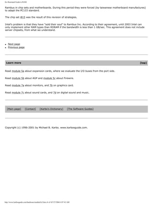 An illustrated Guide to RAM.
Rambus in chip sets and motherboards. During this period they were forced (by taiwanese motherboard manufactures)
to adapt the PC133 standard.
The chip set i815 was the result of this revision of strategies.
Intel's problem is that they have "sold their soul" to Rambus Inc. According to their agreement, until 2003 Intel can
only implement other RAM types than RDRAM if the bandwidth is less than 1 GB/sec. This agreement does not include
server chipsets, from what we understand.
q Next page
q Previous page
Learn more [top]
Read module 5a about expansion cards, where we evaluate the I/O buses from the port side.
Read module 5b about AGP and module 5c about Firewire.
Read module 7a about monitors, and 7b on graphics card.
Read module 7c about sound cards, and 7d on digital sound and music.
[Main page] [Contact] [Karbo's Dictionary] [The Software Guides]
Copyright (c) 1996-2001 by Michael B. Karbo. www.karbosguide.com.
http://www.karbosguide.com/hardware/module2e3.htm (4 of 4)7/27/2004 4:07:43 AM
 