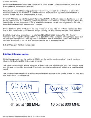 An illustrated Guide to RAM.
Intel is comitted to the Rambus RAM, which also is called RDRAM (Rambus Direct RAM), nDRAM, or
RIMM (Rambus Inline Memory Modules).
RDRAM is an advanced technology patented by a company, who sells the technology to other chip
manufactures for a 2% in license. In 1997 Intel signed a contract that apparently commits them to
support RDRAM only in all new chipset up to 2002.
Originally AMD also expected to support the Rambus RAM for its Athlon processor. But having seen all
Intel's problems with the technology, AMD is not so keen on the Rambus anymore. However, RDRAM is
already used in Sony PlayStation 2 and in Nintendo64 machines. In the Sony PlayStation 2 you find 32
MB of RDRAM delivering a bandwidth of 3.2 GB/sec.
During 1999 and 2000, Rambus was not very successful. In fact, Intel has suffered a serious set-back
due to their commitment to the Rambus design. The chip set i820 "Camino" became a little disaster.
Intel failed to produce a reliable way to interface SDRAM to the 820 chipset. The MTH (Memory
Translator Hub - which translated RDRAM bus to SDRAM modules) had some timing or noise issues that
caused unreliable operation. Intel replaced CC820 boards with VC820 boards (with 128MB RDRAM
included) as the CC820 use the MTH and SDRAM while the VC820 used RDRAM.
But, on the paper, Rambus sounds great:
Intelligent Rambus design
RDRAM is developed from the traditional DRAM, but the architecture is completely new. It has been
streamed and optimized to yield new performance.
The RAMBUS-design gives a more intelligent access to the RAM, meaning that units can "prefetch" data
and this way free the CPU some work. The idea is that data is read in small packets at a very high clock
speed.
The RIMM modules are only 16 bit wide compared to the traditional 64 bit SDRAM DIMMs, but they work
at a much higher clock frequency:
http://www.karbosguide.com/hardware/module2e4.htm (2 of 5)7/27/2004 4:07:45 AM
 