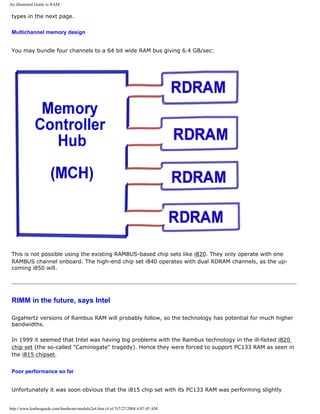 An illustrated Guide to RAM.
types in the next page.
Multichannel memory design
You may bundle four channels to a 64 bit wide RAM bus giving 6.4 GB/sec:
This is not possible using the existing RAMBUS-based chip sets like i820. They only operate with one
RAMBUS channel onboard. The high-end chip set i840 operates with dual RDRAM channels, as the up-
coming i850 will.
RIMM in the future, says Intel
GigaHertz versions of Rambus RAM will probably follow, so the technology has potential for much higher
bandwidths.
In 1999 it seemed that Intel was having big problems with the Rambus technology in the ill-faited i820
chip set (the so-called "Caminogate" tragedy). Hence they were forced to support PC133 RAM as seen in
the i815 chipset.
Poor performance so far
Unfortunately it was soon obvious that the i815 chip set with its PC133 RAM was performing slightly
http://www.karbosguide.com/hardware/module2e4.htm (4 of 5)7/27/2004 4:07:45 AM
 