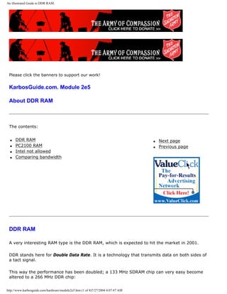 An illustrated Guide to DDR RAM.
Please click the banners to support our work!
KarbosGuide.com. Module 2e5
About DDR RAM
The contents:
q DDR RAM
q PC2100 RAM
q Intel not allowed
q Comparing bandwidth
q Next page
q Previous page
DDR RAM
A very interesting RAM type is the DDR RAM, which is expected to hit the market in 2001.
DDR stands here for Double Data Rate. It is a technology that transmits data on both sides of
a tact signal.
This way the performance has been doubled; a 133 MHz SDRAM chip can very easy become
altered to a 266 MHz DDR chip:
http://www.karbosguide.com/hardware/module2e5.htm (1 of 4)7/27/2004 4:07:47 AM
 