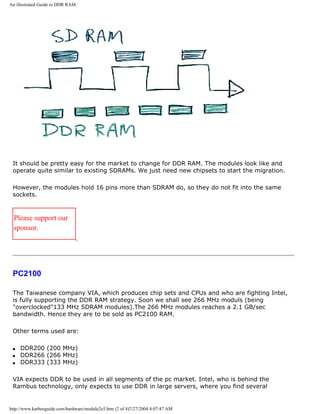 An illustrated Guide to DDR RAM.
It should be pretty easy for the market to change for DDR RAM. The modules look like and
operate quite similar to existing SDRAMs. We just need new chipsets to start the migration.
However, the modules hold 16 pins more than SDRAM do, so they do not fit into the same
sockets.
Please support our
sponsor.
PC2100
The Taiwanese company VIA, which produces chip sets and CPUs and who are fighting Intel,
is fully supporting the DDR RAM strategy. Soon we shall see 266 MHz moduls (being
"overclocked"133 MHz SDRAM modules).The 266 MHz modules reaches a 2.1 GB/sec
bandwidth. Hence they are to be sold as PC2100 RAM.
Other terms used are:
q DDR200 (200 MHz)
q DDR266 (266 MHz)
q DDR333 (333 MHz)
VIA expects DDR to be used in all segments of the pc market. Intel, who is behind the
Rambus technology, only expects to use DDR in large servers, where you find several
http://www.karbosguide.com/hardware/module2e5.htm (2 of 4)7/27/2004 4:07:47 AM
 