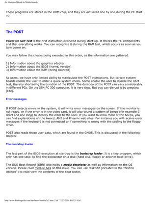 An illustrated Guide to Motherboards
These programs are stored in the ROM chip, and they are activated one by one during the PC start-
up.
The POST
Power On Self Test is the first instruction executed during start-up. It checks the PC components
and that everything works. You can recognize it during the RAM test, which occurs as soon as you
turn power on.
You may follow the checks being executed in this order, as the information are gathered:
1) Information about the graphics adapter
2) Information about the BIOS (name, version)
3) Information about the RAM (being counted)
As users, we have only limited ability to manipulate the POST instructions. But certain system
boards enable the user to order a quick system check. Some enable the user to disable the RAM
test, thereby shortening the duration of the POST. The duration of the POST can vary considerably
in different PCs. On the IBM PC 300 computer, it is very slow. But you can disrupt it by pressing
[Esc].
Error messages
If POST detects errors in the system, it will write error messages on the screen. If the monitor is
not ready, or if the error is in the video card, it will also sound a pattern of beeps (for example 3
short and one long) to identify the error to the user. If you want to know more of the beeps, you
can find explanations on the Award, AMI and Phoenix web sites. For instance you will receive error
messages if the keyboard is not connected or if something is wrong with the cabling to the floppy
drive.
POST also reads those user data, which are found in the CMOS. This is discussed in the following
chapter.
The bootstrap loader
The last part of the BIOS execution at start-up is the bootstrap loader. It is a tiny program, which
only has one task: to find the bootsector on a disk (hard disk, floppy or another boot-drive).
The DOS Boot Record (DBR) also holds a media descriptor as well as information on the OS
version. Please read module 6a4 on this issue. You can use DiskEdit (included in the "Norton
Utilities") to read view the contents of the boot sector.
http://www.karbosguide.com/hardware/module2a2.htm (2 of 7)7/27/2004 4:05:35 AM
 