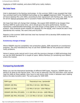 An illustrated Guide to DDR RAM.
Gigabytes of RAM installed, and where RAM price really matters.
No Intel here
Intel is dedicated to the Rambus technology. In the summer 2000 it was revealed that Intel
has comitted itself to the RAMBUS technology so they cannot implement DDR! This goes for
all future desktop PCs until 2003, according to their agreement with Rambus Inc. Only the 64
bit server Itanium processor and it succesors Foster and McKinley are using DDR RAM.
We hope that Intel will change their strategy. We expect DDR-SDRAM to be cheaper than
Rambus RAM for quite some time; yet it should give the same performance. Rambus
represents a sophisticated technology, but with prices 5 times higher it is not a low-end
product. Intel produces great chipsets for desktop PCs like i815E, and it would be sad if they
abandoned this market. We want Intel and PC2100!
Reports in the summer 2000 told that Intel has licensed VIA to develop DDR-enabled chip
sets for Pentium 4.
Evolutionary changes of design
Where RDRAM requires completely new production plants, DDR represents an evolutionary
progress. The chip manufactures may re-use their SDRAM fabs for the production without
many problems.
Hence it seems quite natural and in tune with the previous changes in RAM technology that
we use the DDR standard for a couple of years. Before Rambus (or something even better)
enters the market.
Comparing bandwidth
Below you see the theoretical bandwidts of different RAM types. However, SDRAM does not
perform as good as the figures show. This is due to latencies; the CPU and other units cannot
read the data at these speeds; they have to wait some clock circles in between each reading
before the data transfers start. The same goes for DDR RAM.
RAM type Theoretical max. bandwidth
SDRAM 100 MHz 100 MHz X 64 bit= 800 MB/sec
SDRAM 133 MHz 133 MHz X 64 bit= 1064 MB/sec
DDRAM 200 MHz (PC1600) 2 X 100 MHz X 64 bit= 1600 MB/sec
DDRAM 266 MHz (PC2100) 2 X 133 MHz X 64 bit= 2128 MB/sec
http://www.karbosguide.com/hardware/module2e5.htm (3 of 4)7/27/2004 4:07:47 AM
 