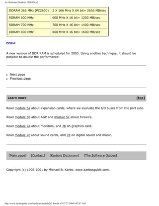 An illustrated Guide to DDR RAM.
DDRAM 366 MHz (PC2600) 2 X 166 MHz X 64 bit= 2656 MB/sec
RDRAM 600 MHz 600 MHz X 16 bit= 1200 MB/sec
RDRAM 700 MHz 700 MHz X 16 bit= 1400 MB/sec
RDRAM 800 MHz 800 MHz X 16 bit= 1600 MB/sec
DDR-II
A new version of DDR RAM is scheduled for 2003. Using another technique, it should be
possible to double the performance!
q Next page
q Previous page
Learn more [top]
Read module 5a about expansion cards, where we evaluate the I/O buses from the port side.
Read module 5b about AGP and module 5c about Firewire.
Read module 7a about monitors, and 7b on graphics card.
Read module 7c about sound cards, and 7d on digital sound and music.
[Main page] [Contact] [Karbo's Dictionary] [The Software Guides]
Copyright (c) 1996-2001 by Michael B. Karbo. www.karbosguide.com.
http://www.karbosguide.com/hardware/module2e5.htm (4 of 4)7/27/2004 4:07:47 AM
 