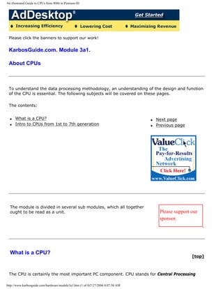 An illustrated Guide to CPUs from 8086 to Pentium-III
Please click the banners to support our work!
KarbosGuide.com. Module 3a1.
About CPUs
To understand the data processing methodology, an understanding of the design and function
of the CPU is essential. The following subjects will be covered on these pages.
The contents:
q What is a CPU?
q Intro to CPUs from 1st to 7th generation
q Next page
q Previous page
The module is divided in several sub modules, which all together
ought to be read as a unit. Please support our
sponsor.
What is a CPU?
[top]
The CPU is certainly the most important PC component. CPU stands for Central Processing
http://www.karbosguide.com/hardware/module3a1.htm (1 of 4)7/27/2004 4:07:50 AM
 