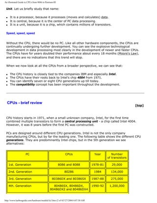 An illustrated Guide to CPUs from 8086 to Pentium-III
Unit. Let us briefly study that name:
q It is a processor, because it processes (moves and calculates) data.
q It is central, because it is the center of PC data processing.
q It is a unit, because it is a chip, which contains millions of transistors.
Speed, speed, speed
Without the CPU, there would be no PC. Like all other hardware components, the CPUs are
continually undergoing further development. You can see the explosive technological
development in data processing most clearly in the development of newer and faster CPUs.
The CPUs have for years doubled their performance about every 18 months (Moore's Law),
and there are no indications that this trend will stop.
When we now look at all the CPUs from a broader perspective, we can see that:
q The CPU history is closely tied to the companies IBM and especially Intel.
q The CPUs have their roots back to Intel's chip 4004 from 1971.
q You can identify seven or eight CPU generations up till today.
q The compatibility concept has been important throughout the development.
CPUs - brief review
[top]
CPU history starts in 1971, when a small unknown company, Intel, for the first time
combined multiple transistors to form a central processing unit - a chip called Intel 4004.
However, it was 8 years before the first PC was constructed.
PCs are designed around different CPU generations. Intel is not the only company
manufacturing CPUs, but by far the leading one. The following table shows the different CPU
generations. They are predominantly Intel chips, but in the 5th generation we see
alternatives:
PC CPUs Year Number
of transistors
1st. Generation 8086 and 8088 1978-81 29,000
2nd. Generation 80286 1984 134,000
3rd. Generation 80386DX and 80386SX 1987-88 275,000
4th. Generation 80486SX, 80486DX,
80486DX2 and 80486DX4
1990-92 1,200,000
http://www.karbosguide.com/hardware/module3a1.htm (2 of 4)7/27/2004 4:07:50 AM
 