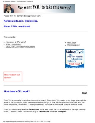 An illustrated Guide to CPUs from 8086 to Pentium-III
Please click the banners to support our work!
KarbosGuide.com. Module 3a2.
About CPUs - continued
The contents:
q How does a CPU work?
q 8086 compatbility
q CISC, RISC and VLIW instructions
q Next page
q Previous page
Please support our
sponsor.
How does a CPU work?
[top]
The CPU is centrally located on the motherboard. Since the CPU carries out a large share of the
work in the computer, data pass continually through it. The data come from the RAM and the
units (keyboard, drives etc.). After processing, the data is send back to RAM and the units.
The CPU continually receives instructions to be executed. Each instruction is a data processing
order. The work itself consists mostly of calculations and data transport:
http://www.karbosguide.com/hardware/module3a2.htm (1 of 5)7/27/2004 4:07:52 AM
 