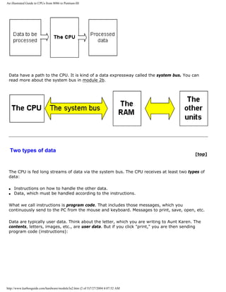 An illustrated Guide to CPUs from 8086 to Pentium-III
Data have a path to the CPU. It is kind of a data expressway called the system bus. You can
read more about the system bus in module 2b.
Two types of data
[top]
The CPU is fed long streams of data via the system bus. The CPU receives at least two types of
data:
q Instructions on how to handle the other data.
q Data, which must be handled according to the instructions.
What we call instructions is program code. That includes those messages, which you
continuously send to the PC from the mouse and keyboard. Messages to print, save, open, etc.
Data are typically user data. Think about the letter, which you are writing to Aunt Karen. The
contents, letters, images, etc., are user data. But if you click "print," you are then sending
program code (instructions):
http://www.karbosguide.com/hardware/module3a2.htm (2 of 5)7/27/2004 4:07:52 AM
 