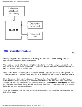 An illustrated Guide to CPUs from 8086 to Pentium-III
8086 compatible instructions
[top]
The biggest job for the CPU consists of decoding the instructions and localizing data. The
calculations themselves are not heavy work.
The decoding consists of understanding the instructions, which the user program sends to the
CPU. All PC CPUs, are "8086 compatible." This means that the programs communicate with the
CPU in a specific family of instructions.
These instructions, originally written for the Intel 8086 processor, became the blueprint for the
"IBM compatible PC" concept. The 8086 from 1978 received its instructions in a certain format.
Since there was a desire that subsequent CPU generation should be able to handle the same
instructions which the 8086 could, it was necessary to make the instruction sets compatible.
The new CPUs should understand the same instructions. This backwards compatibility has been
an industry standard ever since. All new processors, regardless of how advanced, must be able
to handle the 8086 instruction format.
Thus, the new CPUs must use much effort to translate the 8086 instruction format to internal
instruction codes:
http://www.karbosguide.com/hardware/module3a2.htm (3 of 5)7/27/2004 4:07:52 AM
 