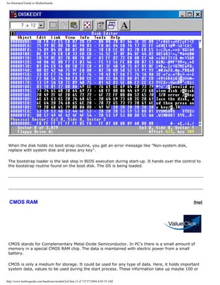 An illustrated Guide to Motherboards
When the disk holds no boot strap routine, you get an error message like "Non-system disk,
replace with system disk and press any key".
The bootstrap loader is the last step in BIOS execution during start-up. It hands over the control to
the bootstrap routine found on the boot disk. The OS is being loaded.
CMOS RAM [top]
CMOS stands for Complementary Metal Oxide Semiconductor. In PC’s there is a small amount of
memory in a special CMOS RAM chip. The data is maintained with electric power from a small
battery.
CMOS is only a medium for storage. It could be used for any type of data. Here, it holds important
system data, values to be used during the start process. These information take up maybe 100 or
http://www.karbosguide.com/hardware/module2a2.htm (3 of 7)7/27/2004 4:05:35 AM
 