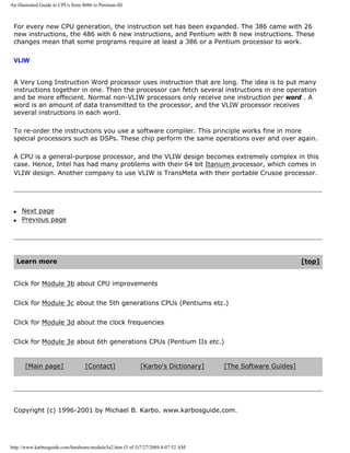 An illustrated Guide to CPUs from 8086 to Pentium-III
For every new CPU generation, the instruction set has been expanded. The 386 came with 26
new instructions, the 486 with 6 new instructions, and Pentium with 8 new instructions. These
changes mean that some programs require at least a 386 or a Pentium processor to work.
VLIW
A Very Long Instruction Word processor uses instruction that are long. The idea is to put many
instructions together in one. Then the processor can fetch several instructions in one operation
and be more effecient. Normal non-VLIW processors only receive one instruction per word . A
word is an amount of data transmitted to the processor, and the VLIW processor receives
several instructions in each word.
To re-order the instructions you use a software compiler. This principle works fine in more
special processors such as DSPs. These chip perform the same operations over and over again.
A CPU is a general-purpose processor, and the VLIW design becomes extremely complex in this
case. Hence, Intel has had many problems with their 64 bit Itanium processor, which comes in
VLIW design. Another company to use VLIW is TransMeta with their portable Crusoe processor.
q Next page
q Previous page
Learn more [top]
Click for Module 3b about CPU improvements
Click for Module 3c about the 5th generations CPUs (Pentiums etc.)
Click for Module 3d about the clock frequencies
Click for Module 3e about 6th generations CPUs (Pentium IIs etc.)
[Main page] [Contact] [Karbo's Dictionary] [The Software Guides]
Copyright (c) 1996-2001 by Michael B. Karbo. www.karbosguide.com.
http://www.karbosguide.com/hardware/module3a2.htm (5 of 5)7/27/2004 4:07:52 AM
 