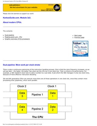 An illustrated Guide to CPUs from 8086 to Pentium-III
Please click the banners to support our work!
KarbosGuide.com. Module 3a3.
About modern CPUs
The contents:
q Dual pipeline
q Floating point unit - FPU
q Graphic overview of the processors
q Next page
q Previous page
Dual pipeline: More work per clock stroke
There is also a continuous optimizing of the instruction handling process. One is that the clock frequency increases, as we
will see later - the faster, the better. But what can the CPU do in one clock tick. That is critical to its performance. For
example, a 386 needed 6 clock ticks to add a number to a sub total. A job which the 486 manages in only two clock ticks,
because of more effective instruction decoding.
5th and 6th generation CPUs can execute more than one of those operations in one clock tick, since they contain more
processing lines (pipelines), which work parallel:
http://www.karbosguide.com/hardware/module3a3.htm (1 of 4)7/27/2004 4:07:54 AM
 