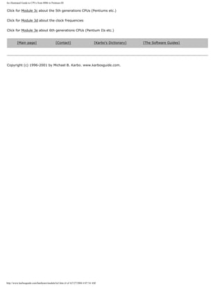 An illustrated Guide to CPUs from 8086 to Pentium-III
Click for Module 3c about the 5th generations CPUs (Pentiums etc.)
Click for Module 3d about the clock frequencies
Click for Module 3e about 6th generations CPUs (Pentium IIs etc.)
[Main page] [Contact] [Karbo's Dictionary] [The Software Guides]
Copyright (c) 1996-2001 by Michael B. Karbo. www.karbosguide.com.
http://www.karbosguide.com/hardware/module3a3.htm (4 of 4)7/27/2004 4:07:54 AM
 