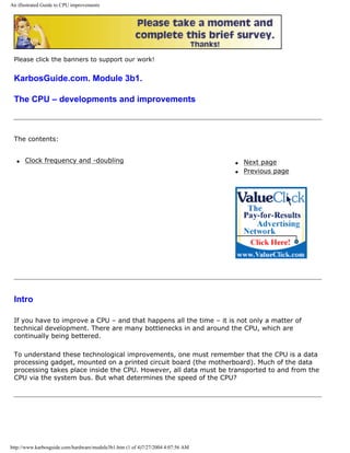 An illustrated Guide to CPU improvements
Please click the banners to support our work!
KarbosGuide.com. Module 3b1.
The CPU – developments and improvements
The contents:
q Clock frequency and -doubling q Next page
q Previous page
Intro
If you have to improve a CPU – and that happens all the time – it is not only a matter of
technical development. There are many bottlenecks in and around the CPU, which are
continually being bettered.
To understand these technological improvements, one must remember that the CPU is a data
processing gadget, mounted on a printed circuit board (the motherboard). Much of the data
processing takes place inside the CPU. However, all data must be transported to and from the
CPU via the system bus. But what determines the speed of the CPU?
http://www.karbosguide.com/hardware/module3b1.htm (1 of 4)7/27/2004 4:07:56 AM
 