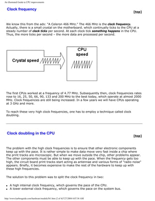An illustrated Guide to CPU improvements
Clock frequency
[top]
We know this from the ads: "A Celeron 466 MHz." The 466 MHz is the clock frequency.
Actually, there is a small crystal on the motherboard. which continually ticks to the CPU at a
steady number of clock ticks per second. At each clock tick something happens in the CPU.
Thus, the more ticks per second – the more data are processed per second.
The first CPUs worked at a frequency of 4.77 MHz. Subsequently then, clock frequencies rates
rose to 16, 25, 50, 66, 90, 133 and 200 MHz to the best today, which operate at almost 2000
MHz. Clock frequencies are still being increased. In a few years we will have CPUs operating
at 3 GHz and more.
To reach these very high clock frequencies, one has to employ a technique called clock
doubling.
Clock doubling in the CPU
[top]
The problem with the high clock frequencies is to ensure that other electronic components
keep up with the pace. It is rather simple to make data move very fast inside a chip where
the print tracks are microscopic. But when we move outside the chip, other problems appear.
The other components must be able to keep up with the pace. When the frequency gets too
high, the circuit board print tracks start acting as antennae and various forms of "radio noise"
appears. Briefly, it becomes expensive to make the rest of the hardware to keep up with
these high frequencies.
The solution to this problem was to split the clock frequency in two:
q A high internal clock frequency, which governs the pace of the CPU.
q A lower external clock frequency, which governs the pace on the system bus.
http://www.karbosguide.com/hardware/module3b1.htm (2 of 4)7/27/2004 4:07:56 AM
 