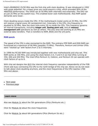 An illustrated Guide to CPU improvements
Intel's 80486DX2 25/50 MHz was the first chip with clock doubling. It was introduced in 1992
with great potential. For a lower price you could acquire a chip, which provided 90% of the
486DX50 performance. The DX50 ran at 50 MHz both internally and externally. The DX2 ran
at just 25 MHz on the system bus. This enabled lower cost motherboards. Also RAM speed
demands were lower.
Clock doubling occurs inside the CPU. If the motherboard crystal works at 25 MHz, the CPU
will receive a signal every 40 nanosecond (ns). Internally in the CPU, this frequency is
doubled to 50 MHz. Now the clock ticks every 20 ns inside the CPU. This frequency governs
all internal transactions, including integer unit, floating point unit, and all memory
management unit operations as well as others. The only area still working at 25 MHz are
external data transfers. That is transfers to RAM, BIOS and the I/O ports.
RAM speeds
The speed of the CPU is also connected to the RAM. The ordinary FPM RAM and EDO RAM can
functioned at a maximum of 66 MHz (possibly 75 MHz). Therefore, Pentium and similar CPUs
were "clocked up" with factors from 2 to 5 internally.
In 1998 the PC100 RAM was introduced together with new motherboards and chip set. This
RAM works at 100 MHz, and using the clock factors 3.5, 4 and 4.5 we had CPUs running at
350, 400 and 450 MHz. The Intel CPUs Pentium II, Celeron, and Pentium III can operate with
clock factors of up to 8.
With chip set designs like i815 the internal clock frequency operates independently of the FSB
(front side bus) connecting the CPU to the north bridge of the chip set. Hence we do not need
to talk about clock doubling anymore, and the clock frequencies of the CPU reaches 1700
MHz and above.
q Next page
q Previous page
Learn more [top]
Also see Module 3c about the 5th generations CPUs (Pentiums etc.)
Click for Module 3d about the clock frequencies
Click for Module 3e about 6th generations CPUs (Pentium IIs etc.)
http://www.karbosguide.com/hardware/module3b1.htm (3 of 4)7/27/2004 4:07:56 AM
 