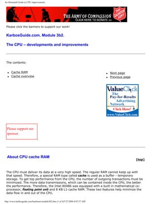 An illustrated Guide to CPU improvements
Please click the banners to support our work!
KarbosGuide.com. Module 3b2.
The CPU – developments and improvements
The contents:
q Cache RAM
q Cache overview
q Next page
q Previous page
Please support our
sponsor.
About CPU cache RAM
[top]
The CPU must deliver its data at a very high speed. The regular RAM cannot keep up with
that speed. Therefore, a special RAM type called cache is used as a buffer - temporary
storage. To get top performance from the CPU, the number of outgoing transactions must be
minimized. The more data transmissions, which can be contained inside the CPU, the better
the performance. Therefore, the Intel 80486 was equipped with a built in mathematical co-
processor, floating point unit and 8 KB L1-cache RAM. These two features help minimize the
data flow in and out of the CPU.
http://www.karbosguide.com/hardware/module3b2.htm (1 of 4)7/27/2004 4:07:57 AM
 