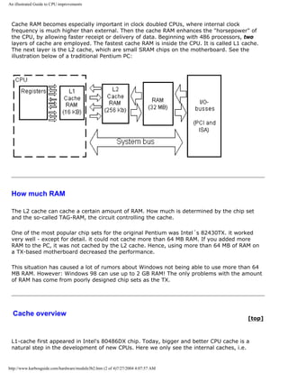 An illustrated Guide to CPU improvements
Cache RAM becomes especially important in clock doubled CPUs, where internal clock
frequency is much higher than external. Then the cache RAM enhances the "horsepower" of
the CPU, by allowing faster receipt or delivery of data. Beginning with 486 processors, two
layers of cache are employed. The fastest cache RAM is inside the CPU. It is called L1 cache.
The next layer is the L2 cache, which are small SRAM chips on the motherboard. See the
illustration below of a traditional Pentium PC:
How much RAM
The L2 cache can cache a certain amount of RAM. How much is determined by the chip set
and the so-called TAG-RAM, the circuit controlling the cache.
One of the most popular chip sets for the original Pentium was Intel´s 82430TX. it worked
very well - except for detail. it could not cache more than 64 MB RAM. If you added more
RAM to the PC, it was not cached by the L2 cache. Hence, using more than 64 MB of RAM on
a TX-based motherboard decreased the performance.
This situation has caused a lot of rumors about Windows not being able to use more than 64
MB RAM. However: Windows 98 can use up to 2 GB RAM! The only problems with the amount
of RAM has come from poorly designed chip sets as the TX.
Cache overview
[top]
L1-cache first appeared in Intel's 80486DX chip. Today, bigger and better CPU cache is a
natural step in the development of new CPUs. Here we only see the internal caches, i.e.
http://www.karbosguide.com/hardware/module3b2.htm (2 of 4)7/27/2004 4:07:57 AM
 