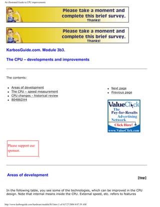 An illustrated Guide to CPU improvements
KarbosGuide.com. Module 3b3.
The CPU – developments and improvements
The contents:
q Areas of development
q The CPU – speed measurement
q CPU changes - historical review
q 80486DX4
q Next page
q Previous page
Please support our
sponsor.
Areas of development
[top]
In the following table, you see some of the technologies, which can be improved in the CPU
design. Note that internal means inside the CPU. External speed, etc. refers to features
http://www.karbosguide.com/hardware/module3b3.htm (1 of 6)7/27/2004 4:07:59 AM
 
