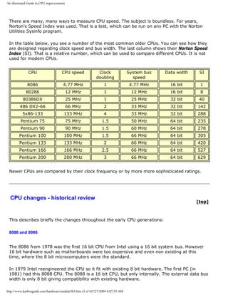 An illustrated Guide to CPU improvements
There are many, many ways to measure CPU speed. The subject is boundless. For years,
Norton's Speed Index was used. That is a test, which can be run on any PC with the Norton
Utilities Sysinfo program.
In the table below, you see a number of the most common older CPUs. You can see how they
are designed regarding clock speed and bus width. The last column shows their Norton Speed
Index (SI). That is a relative number, which can be used to compare different CPUs. It is not
used for modern CPUs.
CPU CPU speed Clock
doubling
System bus
speed
Data width SI
8086 4.77 MHz 1 4.77 MHz 16 bit 1
80286 12 MHz 1 12 MHz 16 bit 8
80386DX 25 MHz 1 25 MHz 32 bit 40
486 DX2-66 66 MHz 2 33 MHz 32 bit 142
5x86-133 133 MHz 4 33 MHz 32 bit 288
Pentium 75 75 MHz 1.5 50 MHz 64 bit 235
Pentium 90 90 MHz 1.5 60 MHz 64 bit 278
Pentium 100 100 MHz 1.5 66 MHz 64 bit 305
Pentium 133 133 MHz 2 66 MHz 64 bit 420
Pentium 166 166 MHz 2.5 66 MHz 64 bit 527
Pentium 200 200 MHz 3 66 MHz 64 bit 629
Newer CPUs are compared by their clock frequency or by more more sophisticated ratings.
CPU changes - historical review
[top]
This describes briefly the changes throughout the early CPU generations:
8088 and 8086
The 8086 from 1978 was the first 16 bit CPU from Intel using a 16 bit system bus. However
16 bit hardware such as motherboards were too expensive and even non existing at this
time, where the 8 bit microcomputers were the standard.
In 1979 Intel reengineered the CPU so it fit with existing 8 bit hardware. The first PC (in
1981) had this 8088 CPU. The 8088 is a 16 bit CPU, but only internally. The external data bus
width is only 8 bit giving compatibility with existing hardware.
http://www.karbosguide.com/hardware/module3b3.htm (3 of 6)7/27/2004 4:07:59 AM
 