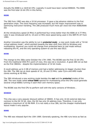 An illustrated Guide to CPU improvements
Actually the 8088 is a 16/8 bit CPU. Logically it could have been named 8086SX. The 8086
was the first total 16 bit CPU in this family.
80286
The 286 from 1982 was also a 16 bit processor. It gave a big advance relative to the first
generation chips. The clock frequency was increased, but the major improvement was in
optimizing instruction handling. The 286 produced much more per clock tick than 8088/8086
did.
At the introductory speed (6 MHz) it performed four times better than the 8086 at 4.77 MHz.
Later it was introduced with 8, 10 and 12 MHz clock speed being used in the IBM PC-AT from
1984.
Another innovation was the ability to run in protected mode - a new work mode with a "24 bit
virtual address mode", which pointed towards the later shift from DOS to Windows and
multitasking. However you could not change from protected back to real mode without
rebooting the PC, and the only operating system to use this was OS/2.
80386
The change to the 386s came October the 17th 1985. The 80386 was the first 32 bit CPU.
From the traditional DOS PC's point of view, this was not a revolution. A good 286 ran as fast
as the first 386SXs - despite the implementation of 32 bit mode.
It could address up to 4 GB of memory and had a better addressing (in bigger chunks) than
the 286. The 386 ran at clock speeds of 16, 20 and 33 MHz. Later Cyrix and AMD made
clones working at 40 MHz.
The 386 introduced a new working mode besides the real and the protected modes of the
286. The new mode called virtual 8086 opened for multitasking since the CPU could generate
several virtual 8086s running in each their own memory space.
The 80386 was the first CPU to perform well with the early versions of Windows .
80386SX
This chip was a very popular discount edition of 386DX. It has only 16 bit external data bus
contrary to the DX 32 bit. Also, the SX has only 24 address lines, Therefore, it can only
address a maximum of 16 Mb RAM. It is not really a true 386, but the cheaper motherboard
layout made it very popular.
80486
The 486 was released April the 10th 1989. Generally speaking, the 486 runs twice as fast as
http://www.karbosguide.com/hardware/module3b3.htm (4 of 6)7/27/2004 4:07:59 AM
 