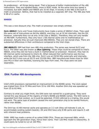 An illustrated Guide to CPU improvements
its predecessor - all things being equal. That is because of better implementation of the x86
instructions. They are handled faster, more in RISC mode. At the same time bus speed is
increased, but both 386DX and 486DX are 32 bit chips. A novelty in the 486 is the built in
math co-processor. Before, that had to be installed as a separate 387 chip. The 486 also held
8 KB of L1 cache.
80486SX
This was a new discount chip. The math co-processor was simply omitted.
Cyrix 486SLC: Cyrix and Texas Instruments have made a series of 486SLC chips. They used
the same set of instructions as did the 486DX, and they run at 32 bit internally, like the DX.
However, externally they run at only 16 bit (like a 386SX). Therefore, they can only handle
16 MB RAM. Furthermore, they only have 1 KB internal cache and no mathematical co-
processor. Actually they are just improved 286/386SXs. They are not cloned chips. There are
substantial differences in their architecture compared to the Intel chips.
IBM 486SLC2: IBM had their own 486 chip production. The series was named SLC2 and
SLC3. The latter was also known as Blue Lightning. These chips could be compared to Intel's
486SX, since they did not have a built-in mathematical co-processor. However, they had 16
KB internal cache (compared to Intel's 8). What reduced their performance was the bus
interface, which was from the 386 chip. SLC2 runs at 25/50 MHz externally and internally,
while the SLC3 chip runs at 25/75 and 33/100 MHz. IBM manufactured these chips for their
own PCs in their own facilities, licensing the logic from Intel. The chips were not sold
separately.
DX4: Further 486 developments
[top]
Intel's DX4 processors represented an improvement on the 80486 series. The clock speed
was tripled from 25 to 75 MHz and from 33 to 100 MHz. Another DX4 chip was speeded up
from 25 to 83 MHz.
Contrary to what you might think, the DX4 were not named for a quadrupling. They were
named this way because of the registry of Intel's 80486 and 80586 names. The DX4 name is
separated from that context, so it could be patented. If DX3 referred to a tripling, this would
not work. The same type of problem caused the next generation chip to be named Pentium,
rather than 80586.
The DX4 has 16 KB internal cache and operates on 3.3 volt (they will tolerate 5 volt, to
accommodate existing system boards). DX and DX2 have only 8 KB cache and require 5 volt
with inherent heat problems.
5X86: AMD has made a series of so called 5X86 CPUs. Those are improved 486s, which
approach the 5th generation chips, hence their name. Their 120 MHz model is noteworthy. It
could easily be tuned to run at 160 MHz.
http://www.karbosguide.com/hardware/module3b3.htm (5 of 6)7/27/2004 4:07:59 AM
 