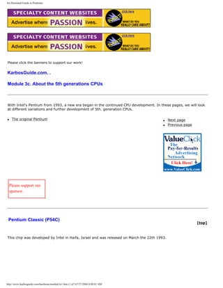 An illustrated Guide to Pentiums
Please click the banners to support our work!
KarbosGuide.com. .
Module 3c. About the 5th generations CPUs
With Intel's Pentium from 1993, a new era began in the continued CPU development. In these pages, we will look
at different variations and further development of 5th. generation CPUs.
q The original Pentium q Next page
q Previous page
Please support our
sponsor.
Pentium Classic (P54C)
[top]
This chip was developed by Intel in Haifa, Israel and was released on March the 22th 1993.
http://www.karbosguide.com/hardware/module3c1.htm (1 of 3)7/27/2004 4:08:01 AM
 
