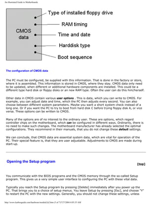 An illustrated Guide to Motherboards
The configuration of CMOS data
The PC must be configured, be supplied with this information. That is done in the factory or store,
where it is assembled. This information is stored in CMOS, where they stay. CMOS data only need
to be updated, when different or additional hardware components are installed. This could be a
different type hard disk or floppy disks or an new RAM type. Often the user can do this him/herself.
Other data in CMOS contain various user options . This is data, which you can write to CMOS. For
example, you can adjust date and time, which the PC then adjusts every second. You can also
choose between different system parameters. Maybe you want a short system check instead of a
long one. Or if you want the PC to try to boot from hard disk C before trying floppy disk A, or vice
versa. These options can be written to CMOS.
Many of the options are of no interest to the ordinary user. These are options, which regard
controller chips on the motherboard, which can be configured in different ways. Ordinarily, there is
no need to make such changes. The motherboard manufacturer has already selected the optimal
configurations. They recommend in their manuals, that you do not change these default settings.
We can conclude, that CMOS data are essential system data, which are vital for operation of the
PC. Their special feature is, that they are user adjustable. Adjustments to CMOS are made during
start-up.
Opening the Setup program
[top]
You communicate with the BIOS programs and the CMOS memory through the so-called Setup
program. This gives us a very simple user interface to configuring the PC with these vital data.
Typically you reach the Setup program by pressing [Delete] immediately after you power up the
PC. That brings you to a choice of setup menus. You leave Setup by pressing [Esc], and choose "Y"
to restart the PC with the new settings. Generally, you should not change these settings, unless
http://www.karbosguide.com/hardware/module2a2.htm (5 of 7)7/27/2004 4:05:35 AM
 