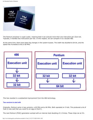 An illustrated Guide to Pentiums
The Pentium processor is super scalar, meaning that it can execute more than one instruction per clock tick.
Typically, it handles two instructions per tick. In this respect, we can compare it to a double 486.
At the same time, there have been big changes in the system busses. The width has doubled to 64 bit, and the
speed has increased to 60 or 66 MHz.
This has resulted in a substantial improvement from the 486 technology.
Two versions to start with
Originally, Pentium came in two versions: a 60 MHz and a 66 MHz. Both operated on 5 Volt. This produced a lot of
heat (it was said that you could fry an egg on them!).
The next Pentium (P54C) generation worked with an internal clock doubling of 1.5 times. These chips ran at 3½
http://www.karbosguide.com/hardware/module3c1.htm (2 of 3)7/27/2004 4:08:01 AM
 