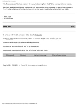 An illustrated Guide to Pentiums
Volt. This took care of the heat problem. However, heat coming from the CPU has been a problem ever since.
With these the first P5 processors, Intel carried two Pentium lines; some running at 60 MHz on the system bus
(The P90, P120, P150, and P180) and others with 66 MHz system bus (the P100, P133, P166 and P200).
q Next page
q Previous page
Learn more [top]
Or continue with the 6th generation CPUs. Click for Module 3e.
Read module 5a about expansion cards, where we evaluate the I/O buses from the port side.
Read module 5b about AGP and module 5c about Firewire.
Read module 7a about monitors, and 7b on graphics card.
Read module 7c about sound cards, and 7d on digital sound and music.
[Main page] [Contact] [Karbo's Dictionary] [The Software Guides]
Copyright (c) 1996-2001 by Michael B. Karbo. www.karbosguide.com.
http://www.karbosguide.com/hardware/module3c1.htm (3 of 3)7/27/2004 4:08:01 AM
 