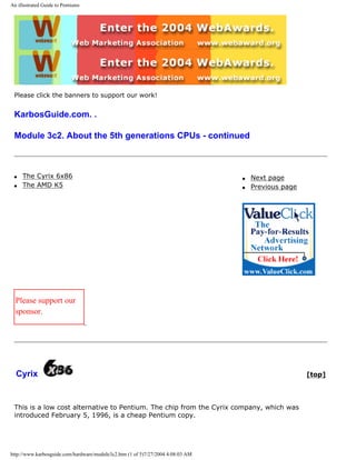 An illustrated Guide to Pentiums
Please click the banners to support our work!
KarbosGuide.com. .
Module 3c2. About the 5th generations CPUs - continued
q The Cyrix 6x86
q The AMD K5
q Next page
q Previous page
Please support our
sponsor.
Cyrix [top]
This is a low cost alternative to Pentium. The chip from the Cyrix company, which was
introduced February 5, 1996, is a cheap Pentium copy.
http://www.karbosguide.com/hardware/module3c2.htm (1 of 5)7/27/2004 4:08:03 AM
 