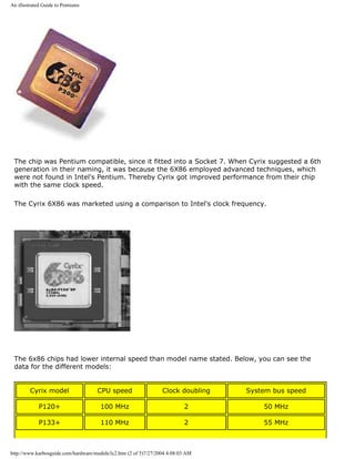 An illustrated Guide to Pentiums
The chip was Pentium compatible, since it fitted into a Socket 7. When Cyrix suggested a 6th
generation in their naming, it was because the 6X86 employed advanced techniques, which
were not found in Intel's Pentium. Thereby Cyrix got improved performance from their chip
with the same clock speed.
The Cyrix 6X86 was marketed using a comparison to Intel's clock frequency.
The 6x86 chips had lower internal speed than model name stated. Below, you can see the
data for the different models:
Cyrix model CPU speed Clock doubling System bus speed
P120+ 100 MHz 2 50 MHz
P133+ 110 MHz 2 55 MHz
http://www.karbosguide.com/hardware/module3c2.htm (2 of 5)7/27/2004 4:08:03 AM
 
