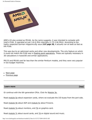 An illustrated Guide to Pentiums
AMD's K5 also existed as PR166. As the name suggests, it was intended to compete with
Intel's P166. It operated at just 116.6 MHz internally (1.75 X 66 MHz). According to the
highly respected German magazine c't, issue 3.97 page 20, it actually ran at least as fast as
the P166.
This was due to an optimized cache and other new developments. The only feature on which
it could not match the P166 was in floating point operations. These are typically necessary in
3D calculations in AutoCAD and similar applications.
PR133 and PR166 cost far less than the similar Pentium models, and they were very popular
in low budget machines.
q Next page
q Previous page
Learn more [top]
Or continue with the 6th generation CPUs. Click for Module 3e.
Read module 5a about expansion cards, where we evaluate the I/O buses from the port side.
Read module 5b about AGP and module 5c about Firewire.
Read module 7a about monitors, and 7b on graphics card.
Read module 7c about sound cards, and 7d on digital sound and music.
http://www.karbosguide.com/hardware/module3c2.htm (4 of 5)7/27/2004 4:08:03 AM
 
