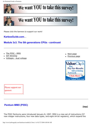 An illustrated Guide to Pentiums
Please click the banners to support our work!
KarbosGuide.com. .
Module 3c3. The 5th generations CPUs - continued
q The P55C - MMX
q IDT WinChip
q Voltages - dual voltage
q Next page
q Previous page
Please support our
sponsor.
Pentium MMX (P55C)
[top]
The P55C Pentiums were introduced January 8, 1997. MMX is a new set of instructions (57
new integer instructions, four new data types, and eight 64 bit registers), which expand the
http://www.karbosguide.com/hardware/module3c3.htm (1 of 6)7/27/2004 4:08:06 AM
 