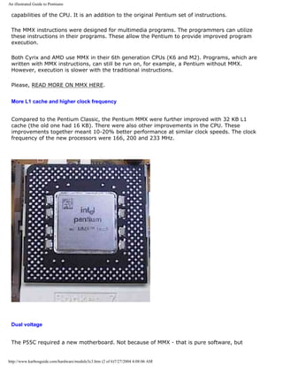 An illustrated Guide to Pentiums
capabilities of the CPU. It is an addition to the original Pentium set of instructions.
The MMX instructions were designed for multimedia programs. The programmers can utilize
these instructions in their programs. These allow the Pentium to provide improved program
execution.
Both Cyrix and AMD use MMX in their 6th generation CPUs (K6 and M2). Programs, which are
written with MMX instructions, can still be run on, for example, a Pentium without MMX.
However, execution is slower with the traditional instructions.
Please, READ MORE ON MMX HERE.
More L1 cache and higher clock frequency
Compared to the Pentium Classic, the Pentium MMX were further improved with 32 KB L1
cache (the old one had 16 KB). There were also other improvements in the CPU. These
improvements together meant 10-20% better performance at similar clock speeds. The clock
frequency of the new processors were 166, 200 and 233 MHz.
Dual voltage
The P55C required a new motherboard. Not because of MMX - that is pure software, but
http://www.karbosguide.com/hardware/module3c3.htm (2 of 6)7/27/2004 4:08:06 AM
 