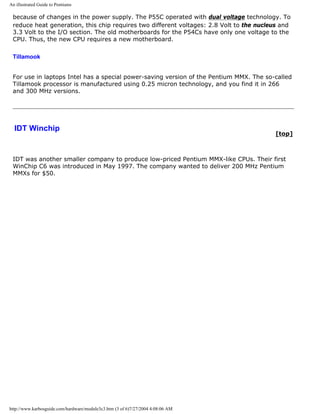 An illustrated Guide to Pentiums
because of changes in the power supply. The P55C operated with dual voltage technology. To
reduce heat generation, this chip requires two different voltages: 2.8 Volt to the nucleus and
3.3 Volt to the I/O section. The old motherboards for the P54Cs have only one voltage to the
CPU. Thus, the new CPU requires a new motherboard.
Tillamook
For use in laptops Intel has a special power-saving version of the Pentium MMX. The so-called
Tillamook processor is manufactured using 0.25 micron technology, and you find it in 266
and 300 MHz versions.
IDT Winchip
[top]
IDT was another smaller company to produce low-priced Pentium MMX-like CPUs. Their first
WinChip C6 was introduced in May 1997. The company wanted to deliver 200 MHz Pentium
MMXs for $50.
http://www.karbosguide.com/hardware/module3c3.htm (3 of 6)7/27/2004 4:08:06 AM
 