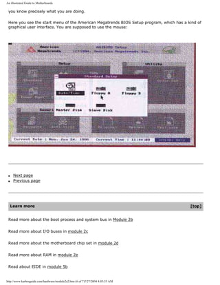 An illustrated Guide to Motherboards
you know precisely what you are doing.
Here you see the start menu of the American Megatrends BIOS Setup program, which has a kind of
graphical user interface. You are supposed to use the mouse:
q Next page
q Previous page
Learn more [top]
Read more about the boot process and system bus in Module 2b
Read more about I/O buses in module 2c
Read more about the motherboard chip set in module 2d
Read more about RAM in module 2e
Read about EIDE in module 5b
http://www.karbosguide.com/hardware/module2a2.htm (6 of 7)7/27/2004 4:05:35 AM
 