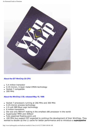 An illustrated Guide to Pentiums
About the IDT WinChip C6 CPU
q 5.4 million transistor
q 0.35 micron, 4-layer metal CMOS technology
q Socket 7 compatible
q 200 MHz
About the WinChip 2 3D, released May 19, 1998
q Socket 7 processors running at 266 MHz and 300 MHz
q 0.25-micron process technology
q 2.5-volt IBM Blue Logic technology
q 6 million transistors
q Die size only 88mm2 making it the smallest x86 processor in the world
q Superscalar MMX and 3DNow!
q Fully pipelined floating point unit
q 100 MHz bus support IDT expected to continue the development of their WinChips. They
wanted to double up the L1 cache for better performance and to introduce a superpipeline
http://www.karbosguide.com/hardware/module3c3.htm (4 of 6)7/27/2004 4:08:06 AM
 