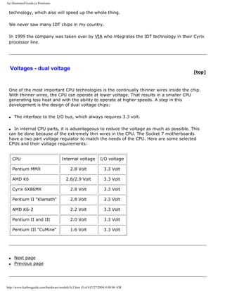 An illustrated Guide to Pentiums
technology, which also will speed up the whole thing.
We never saw many IDT chips in my country.
In 1999 the company was taken over by VIA who integrates the IDT technology in their Cyrix
processor line.
Voltages - dual voltage
[top]
One of the most important CPU technologies is the continually thinner wires inside the chip.
With thinner wires, the CPU can operate at lower voltage. That results in a smaller CPU
generating less heat and with the ability to operate at higher speeds. A step in this
development is the design of dual voltage chips:
q The interface to the I/O bus, which always requires 3.3 volt.
q In internal CPU parts, it is advantageous to reduce the voltage as much as possible. This
can be done because of the extremely thin wires in the CPU. The Socket 7 motherboards
have a two part voltage regulator to match the needs of the CPU. Here are some selected
CPUs and their voltage requirements:
CPU Internal voltage I/O voltage
Pentium MMX 2.8 Volt 3.3 Volt
AMD K6 2.8/2.9 Volt 3.3 Volt
Cyrix 6X86MX 2.8 Volt 3.3 Volt
Pentium II "Klamath" 2.8 Volt 3.3 Volt
AMD K6-2 2.2 Volt 3.3 Volt
Pentium II and III 2.0 Volt 3.3 Volt
Pentium III "CuMine" 1.6 Volt 3.3 Volt
q Next page
q Previous page
http://www.karbosguide.com/hardware/module3c3.htm (5 of 6)7/27/2004 4:08:06 AM
 