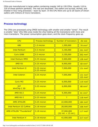 An illustrated Guide to Pentiums
CPUs are manufactured in large wafers containing maybe 140 to 150 CPUs. Usually 110 to
120 of these perform perfectly. The rest are discarded. The wafers are burned, etched, and
treated in hour long processes - layer by layer. In the CPU there are up to 20 layers of silicon
wafers with millions of micro transistors.
Process technology
The CPUs are processed using CMOS technology with smaller and smaller "wires". The result
is smaller "dies" (the little area inside the chip holding all the transistors) with more and
more transistors. The power consumption goes down, and the clock frequency goes up.
CPU Process technology Number of transistors die size
486 1.0 micron 1,200,000 79 mm2
Intel Pentium 0.5 micron 3,100,000 161 mm2
Cyrix 6X86 0.5 micron 3,100,000 392 mm2
Intel Pentium MMX 0.35 micron 5,500,000 128 mm2
AMD K6 0.25 micron 8,000,000 68 mm2
Intel Pentium II 0.35 micron
0.25 micron
7,500,000 131 mm2
Intel Celeron 0.25 micron 7,500,000 131 mm2
155 mm2
Cyrix MII 0.25 micron 6,500,000 119 mm2
IDT
WinChip 2 3D
0.25 micron 6,000,000 88 mm2
AMD K6-2 0.25 micron 9,300,000 81 mm2
AMD K6-3 0.25 micron ? 118 mm2
AMD ATHLON 0.25 micron 22,000,000 184 mm2
Intel Pentium III CuMine 0.18 micron 28,000,000 106 mm2
AMD ATHLON "Thunderbird" 0.18 micron 37,000,000
(22 mil. + 15 mil.)
117 mm2
Intel Pentium 4 0.18 micron 42,000,000 217 mm2
http://www.karbosguide.com/hardware/module3c4.htm (2 of 6)7/27/2004 4:08:08 AM
 